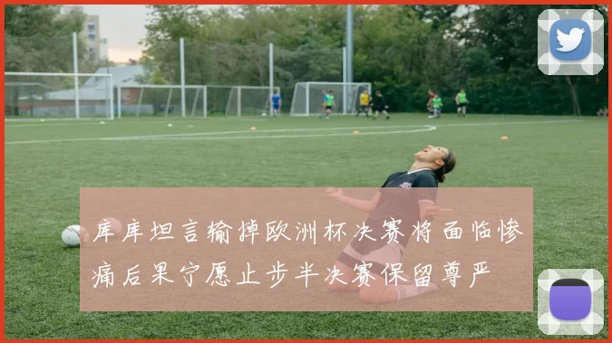 库库坦言输掉欧洲杯决赛将面临惨痛后果宁愿止步半决赛保留尊严
