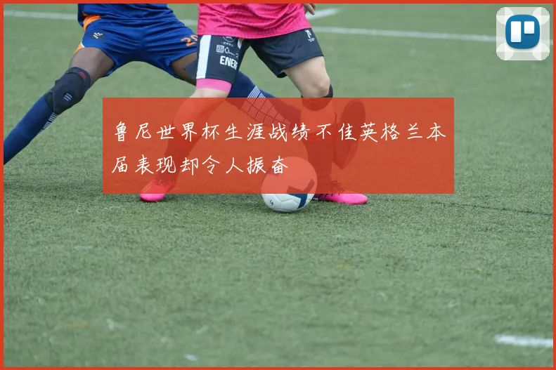 鲁尼世界杯生涯战绩不佳英格兰本届表现却令人振奋