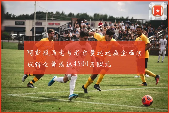 阿斯报马竞与尤尔曼达达成全面协议转会费或达4500万欧元