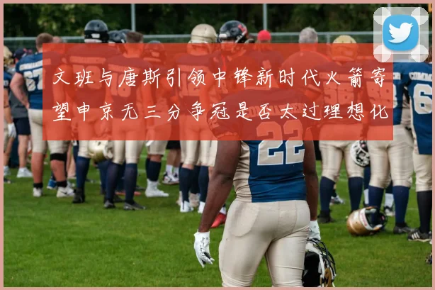 文班与唐斯引领中锋新时代火箭寄望申京无三分争冠是否太过理想化