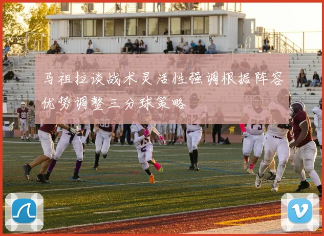 马祖拉谈战术灵活性强调根据阵容优势调整三分球策略