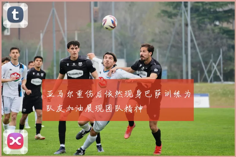 亚马尔重伤后依然现身巴萨训练为队友加油展现团队精神