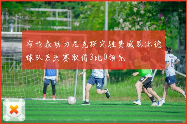 布伦森助力尼克斯完胜费城恩比德球队系列赛取得3比0领先