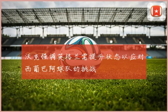 沃克强调英格兰需提升状态以应对西葡巴阿球队的挑战
