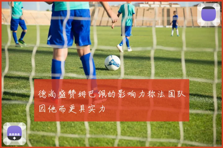 德尚盛赞姆巴佩的影响力称法国队因他而更具实力