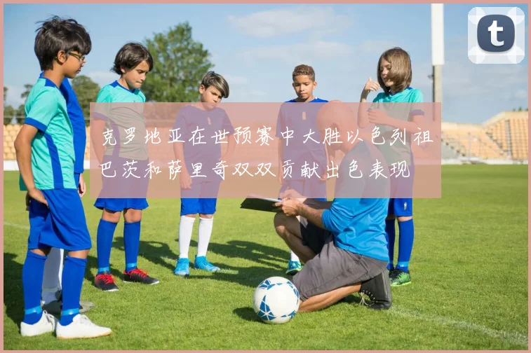 克罗地亚在世预赛中大胜以色列祖巴茨和萨里奇双双贡献出色表现