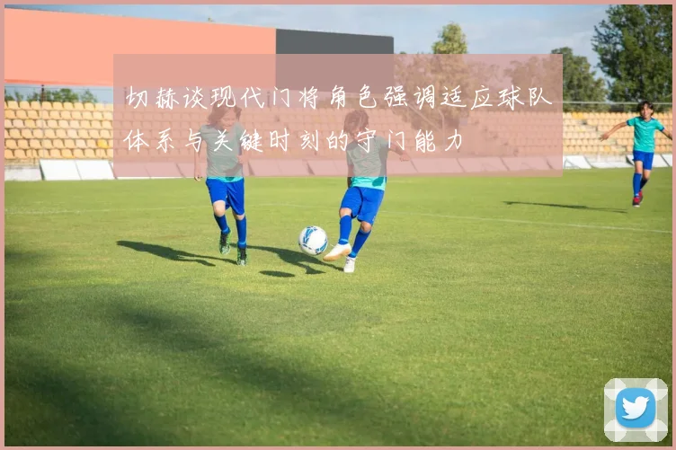 切赫谈现代门将角色强调适应球队体系与关键时刻的守门能力