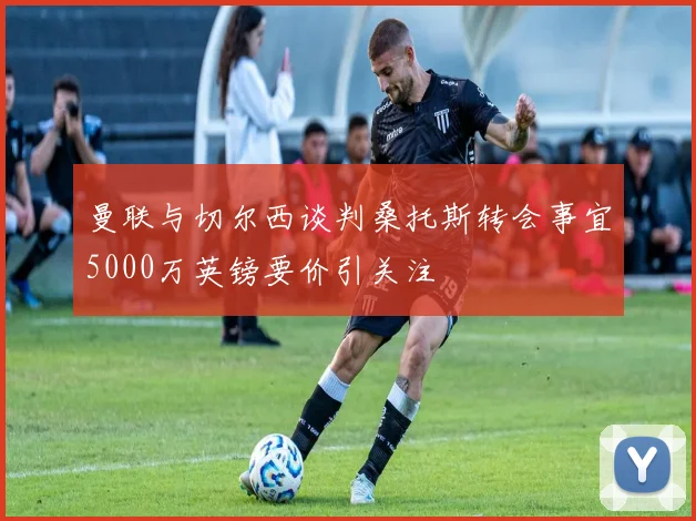 曼联与切尔西谈判桑托斯转会事宜5000万英镑要价引关注