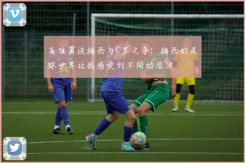高准翼谈梅西与C罗之争：梅西的足球世界让我感受到不同的层次