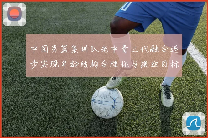 中国男篮集训队老中青三代融合逐步实现年龄结构合理化与换血目标