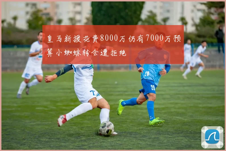 皇马新援花费8000万仍有7000万预算小蜘蛛转会遭拒绝