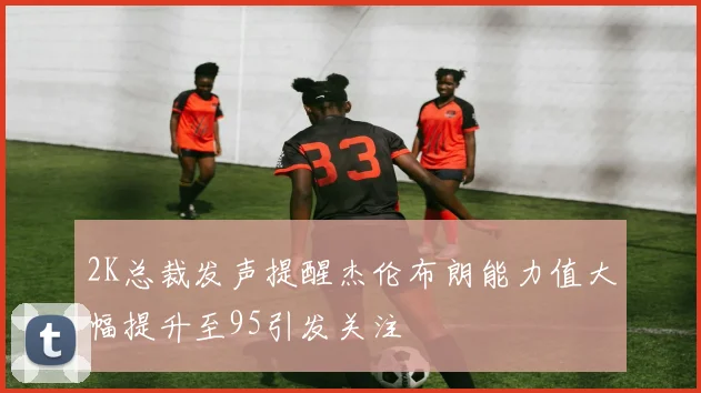 2K总裁发声提醒杰伦布朗能力值大幅提升至95引发关注