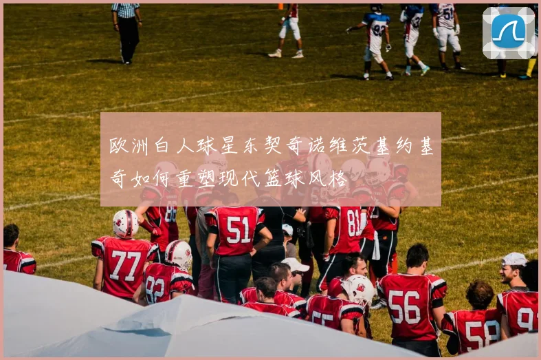 欧洲白人球星东契奇诺维茨基约基奇如何重塑现代篮球风格