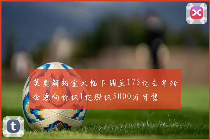 莱奥解约金大幅下调至175亿去年转会意向价仅1亿现仅5000万可售