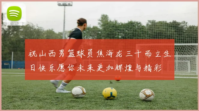 祝山西男篮球员焦海龙三十而立生日快乐愿你未来更加辉煌与精彩