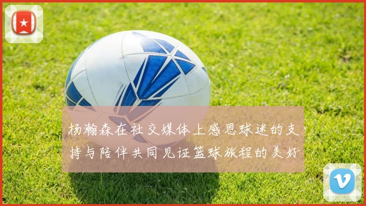 杨瀚森在社交媒体上感恩球迷的支持与陪伴共同见证篮球旅程的美好时刻