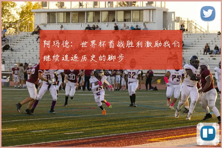 阿玛德：世界杯首战胜利激励我们继续追逐历史的脚步