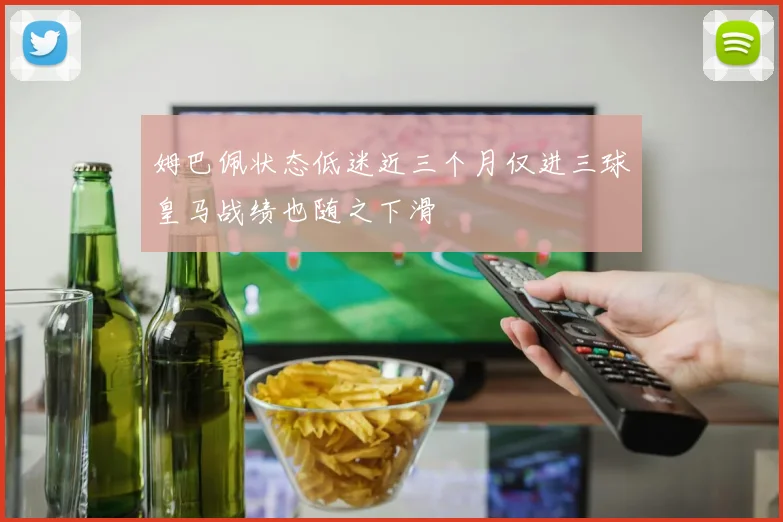 姆巴佩状态低迷近三个月仅进三球皇马战绩也随之下滑